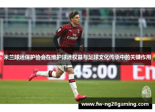 米兰球迷保护协会在维护球迷权益与足球文化传承中的关键作用