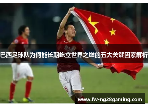 巴西足球队为何能长期屹立世界之巅的五大关键因素解析 巴西足球队为何能长期屹立世界之巅的五大关键因素解析