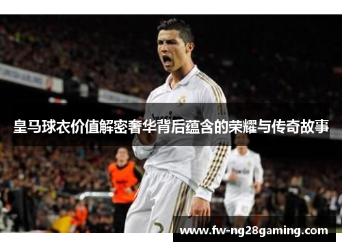 皇马球衣价值解密奢华背后蕴含的荣耀与传奇故事 皇马球衣价值解密奢华背后蕴含的荣耀与传奇故事