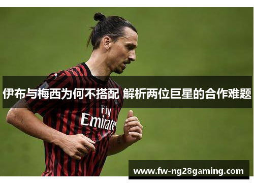 伊布与梅西为何不搭配 解析两位巨星的合作难题 伊布与梅西为何不搭配 解析两位巨星的合作难题
