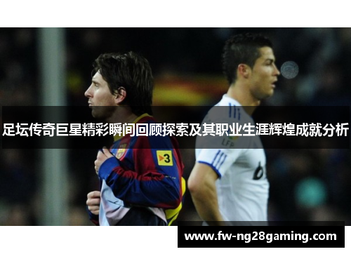 足坛传奇巨星精彩瞬间回顾探索及其职业生涯辉煌成就分析 足坛传奇巨星精彩瞬间回顾探索及其职业生涯辉煌成就分析