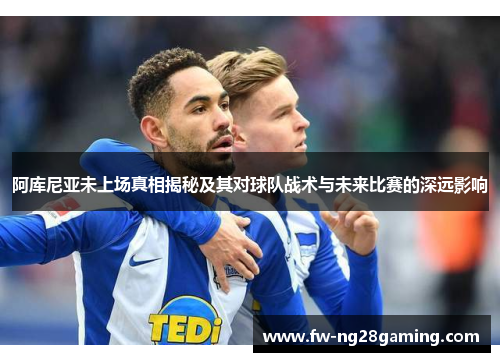 阿库尼亚未上场真相揭秘及其对球队战术与未来比赛的深远影响 阿库尼亚未上场真相揭秘及其对球队战术与未来比赛的深远影响