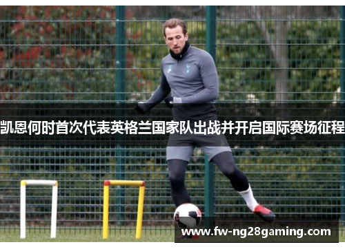 凯恩何时首次代表英格兰国家队出战并开启国际赛场征程 凯恩何时首次代表英格兰国家队出战并开启国际赛场征程