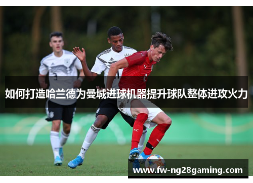 如何打造哈兰德为曼城进球机器提升球队整体进攻火力