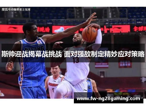斯帅迎战揭幕战挑战 面对强敌制定精妙应对策略 斯帅迎战揭幕战挑战 面对强敌制定精妙应对策略