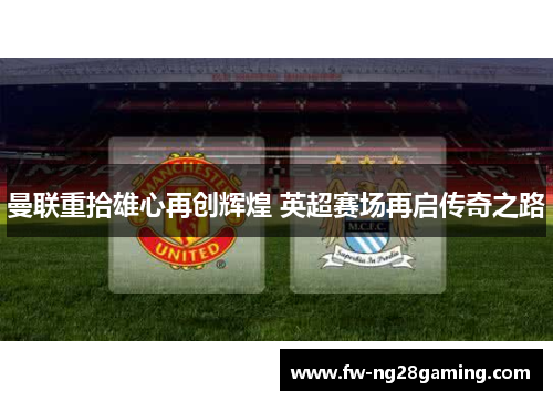 曼联重拾雄心再创辉煌 英超赛场再启传奇之路