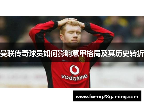 曼联传奇球员如何影响意甲格局及其历史转折