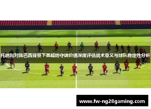 托纳利对阵巴西背景下英超防守端价值深度评估战术意义与球队稳定性分析