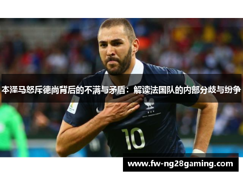 本泽马怒斥德尚背后的不满与矛盾:解读法国队的内部分歧与纷争 本泽马怒斥德尚背后的不满与矛盾:解读法国队的内部分歧与纷争