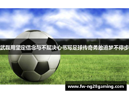 武磊用坚定信念与不屈决心书写足球传奇勇敢追梦不停步 武磊用坚定信念与不屈决心书写足球传奇勇敢追梦不停步