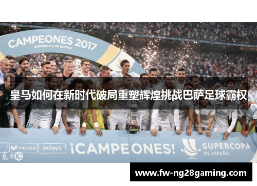 皇马如何在新时代破局重塑辉煌挑战巴萨足球霸权