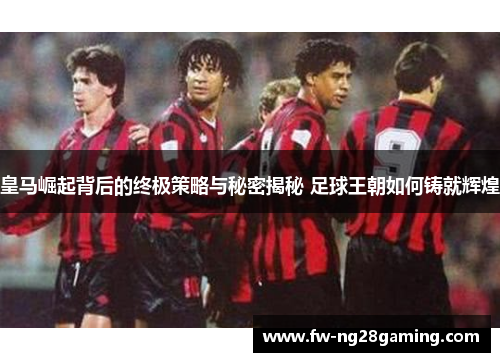 皇马崛起背后的终极策略与秘密揭秘 足球王朝如何铸就辉煌