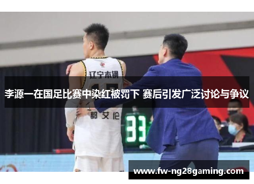 李源一在国足比赛中染红被罚下 赛后引发广泛讨论与争议 李源一在国足比赛中染红被罚下 赛后引发广泛讨论与争议