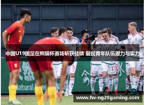 中国U19国足在熊猫杯赛场斩获佳绩 展现青年队伍潜力与实力