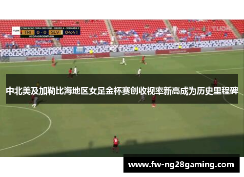 中北美及加勒比海地区女足金杯赛创收视率新高成为历史里程碑